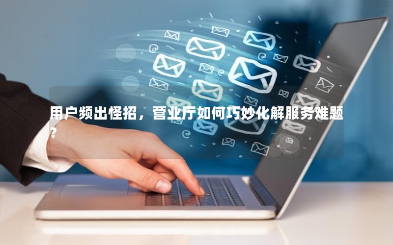 用户频出怪招，营业厅如何巧妙化解服务难题？