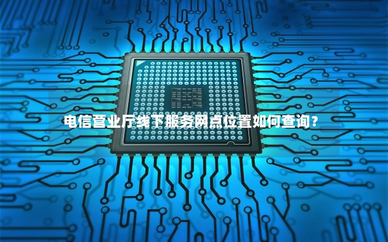 电信营业厅线下服务网点位置如何查询？