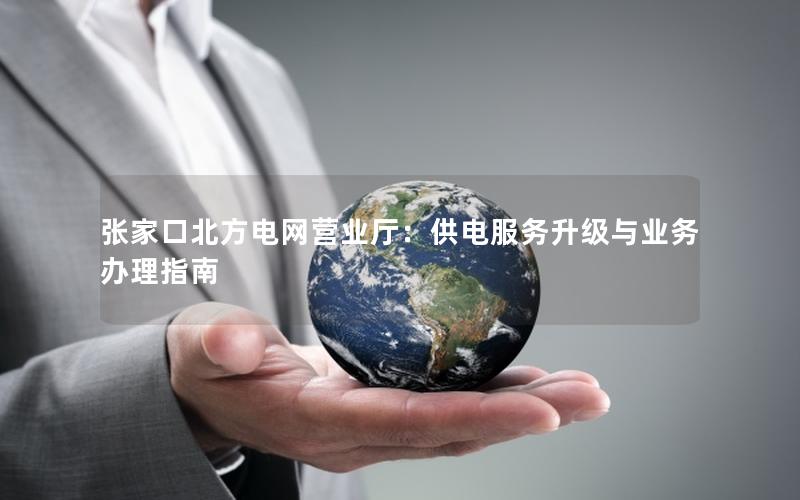 张家口北方电网营业厅：供电服务升级与业务办理指南