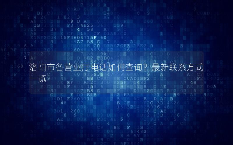 洛阳市各营业厅电话如何查询？最新联系方式一览