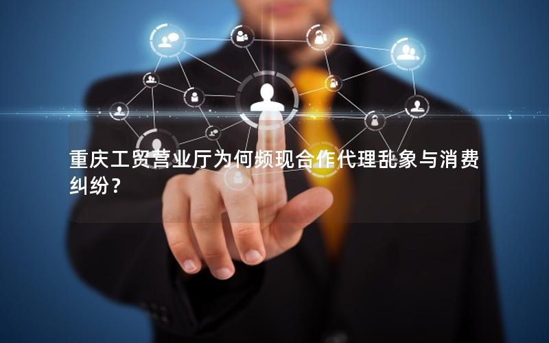 重庆工贸营业厅为何频现合作代理乱象与消费纠纷？