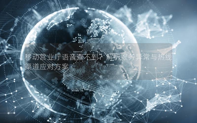 移动营业厅语音查不到？解析服务异常与热线渠道应对方案