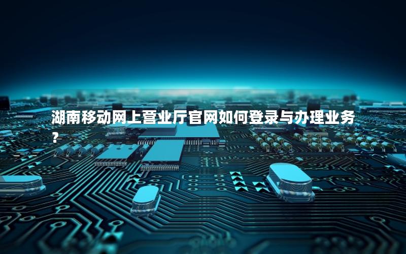 湖南移动网上营业厅官网如何登录与办理业务？