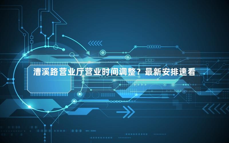 漕溪路营业厅营业时间调整？最新安排速看