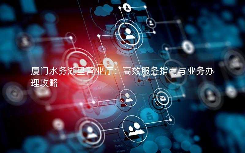 厦门水务湖里营业厅：高效服务指南与业务办理攻略
