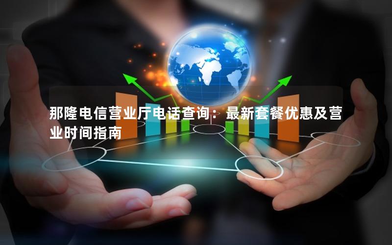 那隆电信营业厅电话查询：最新套餐优惠及营业时间指南