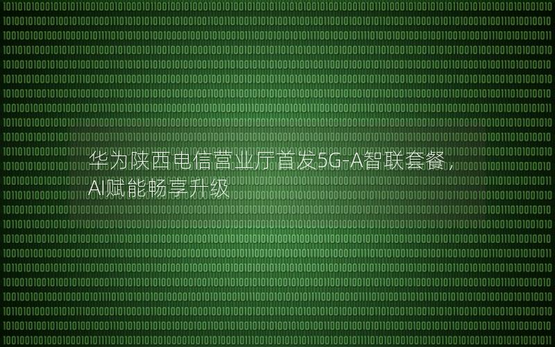 华为陕西电信营业厅首发5G-A智联套餐，AI赋能畅享升级