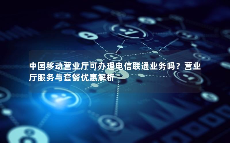 中国移动营业厅可办理电信联通业务吗？营业厅服务与套餐优惠解析