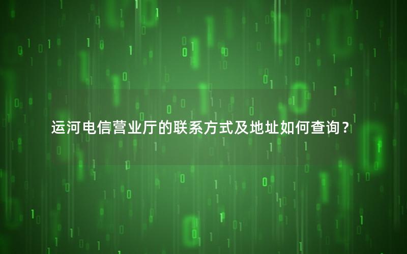 运河电信营业厅的联系方式及地址如何查询？