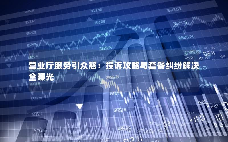 营业厅服务引众怒：投诉攻略与套餐纠纷解决全曝光