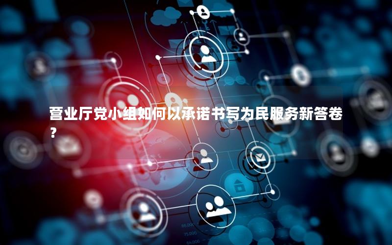 营业厅党小组如何以承诺书写为民服务新答卷？