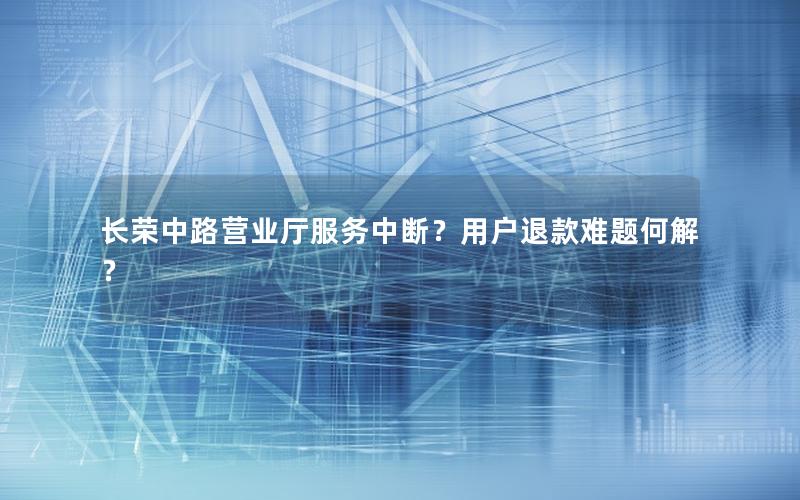 长荣中路营业厅服务中断？用户退款难题何解？