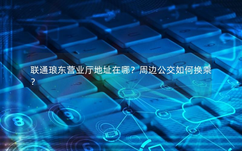 联通琅东营业厅地址在哪？周边公交如何换乘？