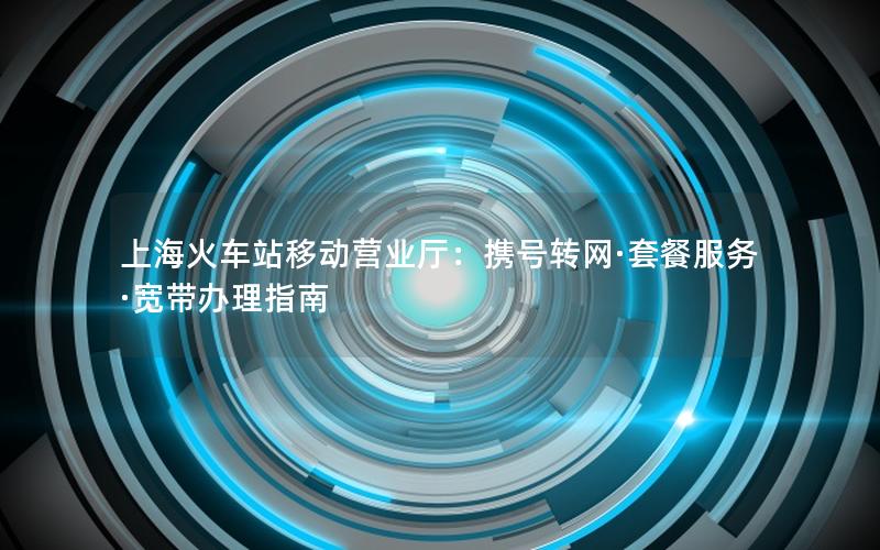 上海火车站移动营业厅：携号转网·套餐服务·宽带办理指南