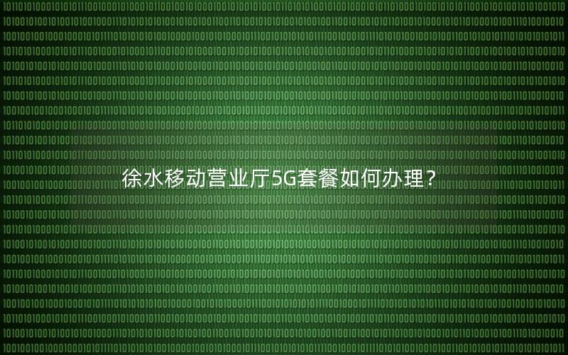 徐水移动营业厅5G套餐如何办理？