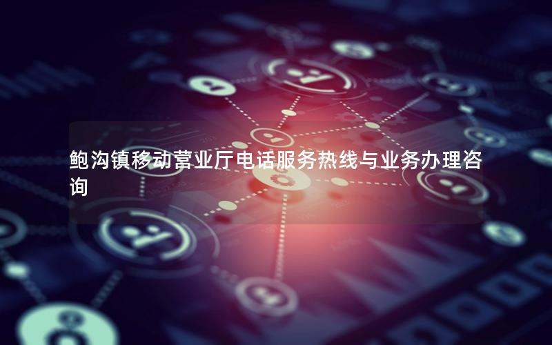 鲍沟镇移动营业厅电话服务热线与业务办理咨询