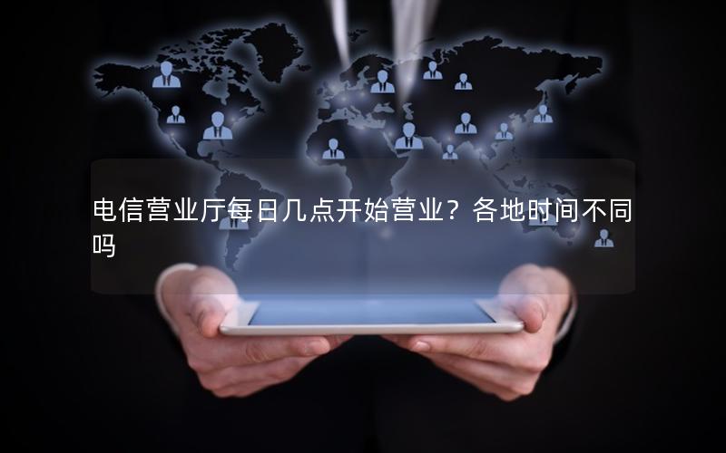 电信营业厅每日几点开始营业？各地时间不同吗