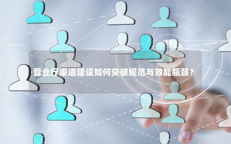 营业厅渠道建设如何突破规范与效能瓶颈？