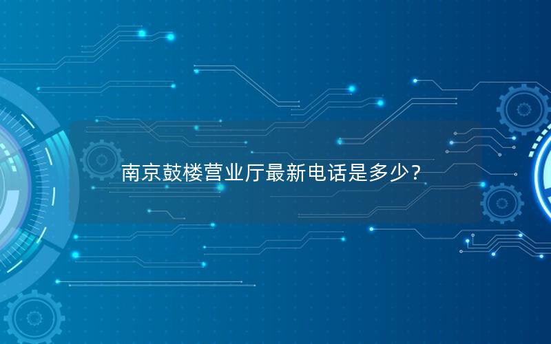 南京鼓楼营业厅最新电话是多少？