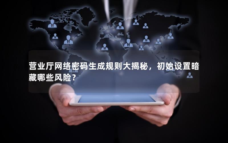 营业厅网络密码生成规则大揭秘，初始设置暗藏哪些风险？