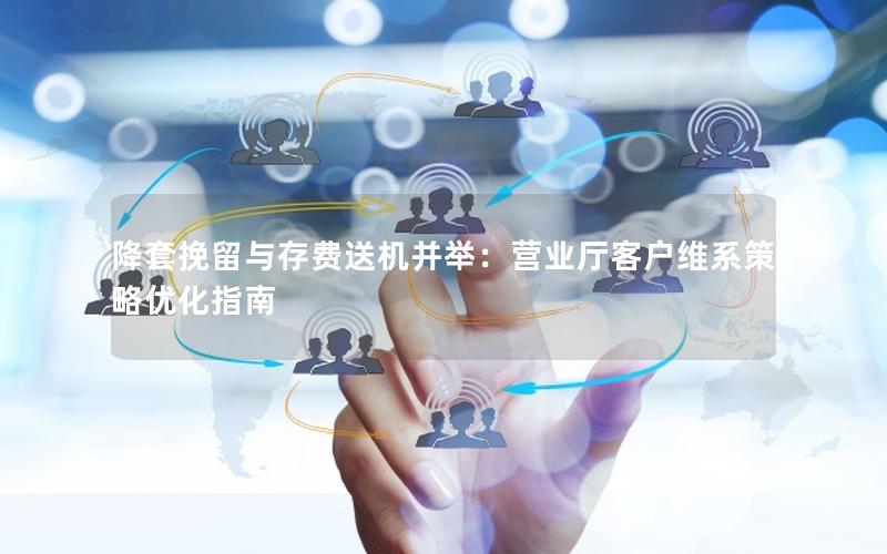 降套挽留与存费送机并举：营业厅客户维系策略优化指南