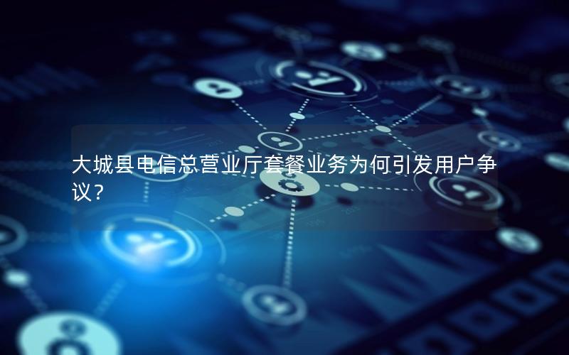 大城县电信总营业厅套餐业务为何引发用户争议？