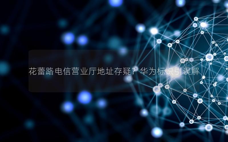 花蕾路电信营业厅地址存疑？华为标识引误解