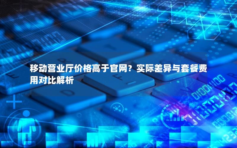 移动营业厅价格高于官网？实际差异与套餐费用对比解析