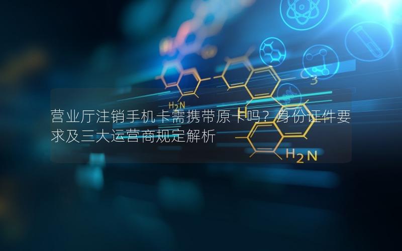 营业厅注销手机卡需携带原卡吗？身份证件要求及三大运营商规定解析
