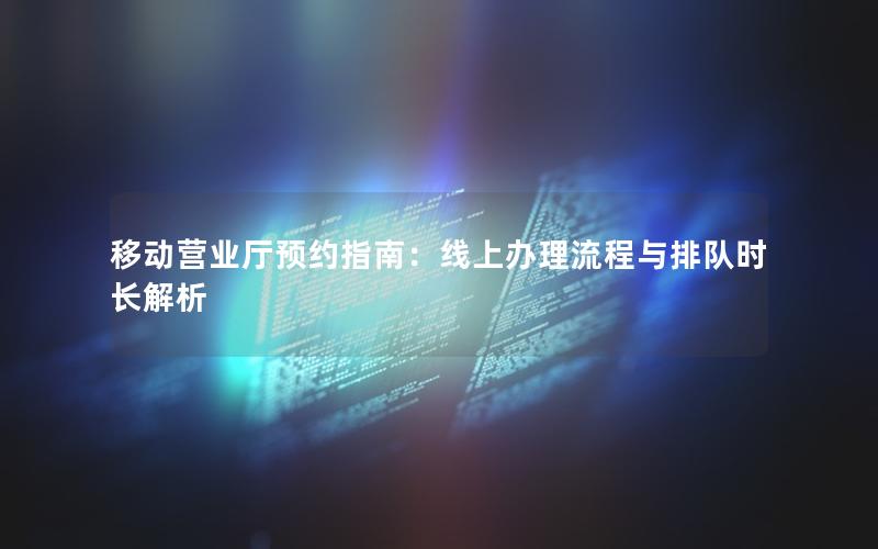 移动营业厅预约指南：线上办理流程与排队时长解析