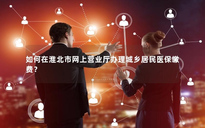 如何在淮北市网上营业厅办理城乡居民医保缴费？