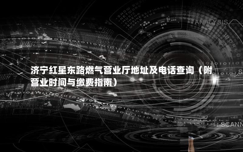 济宁红星东路燃气营业厅地址及电话查询（附营业时间与缴费指南）