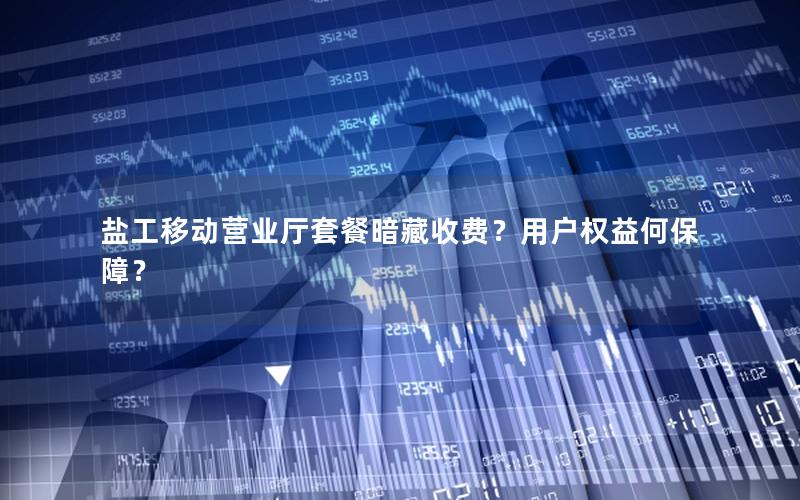 盐工移动营业厅套餐暗藏收费？用户权益何保障？