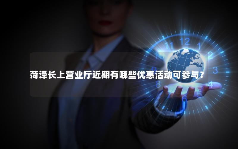 菏泽长上营业厅近期有哪些优惠活动可参与？