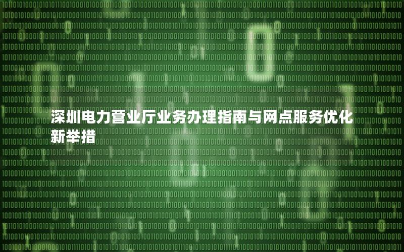 深圳电力营业厅业务办理指南与网点服务优化新举措