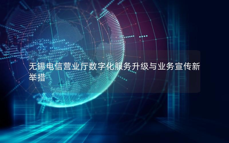 无锡电信营业厅数字化服务升级与业务宣传新举措