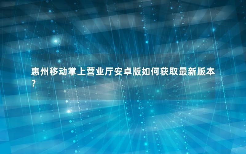 惠州移动掌上营业厅安卓版如何获取最新版本？