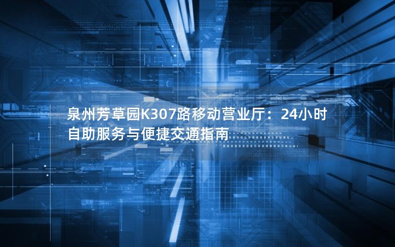 泉州芳草园K307路移动营业厅：24小时自助服务与便捷交通指南