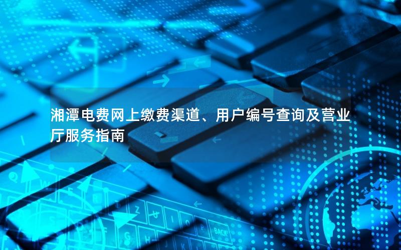 湘潭电费网上缴费渠道、用户编号查询及营业厅服务指南