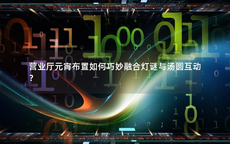 营业厅元宵布置如何巧妙融合灯谜与汤圆互动？