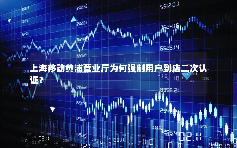 上海移动黄浦营业厅为何强制用户到店二次认证？