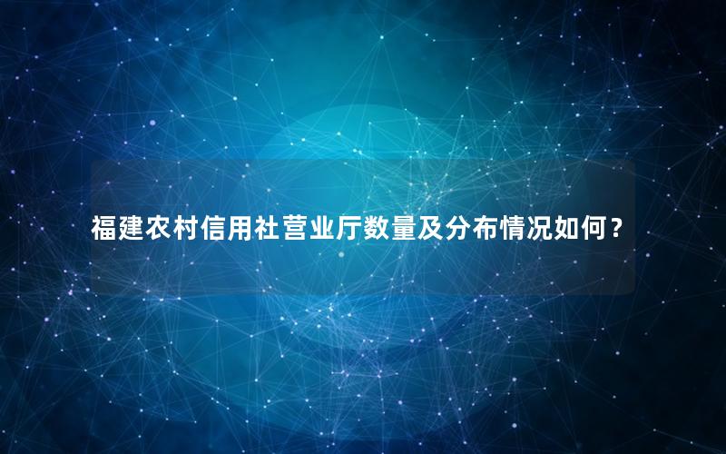 福建农村信用社营业厅数量及分布情况如何？