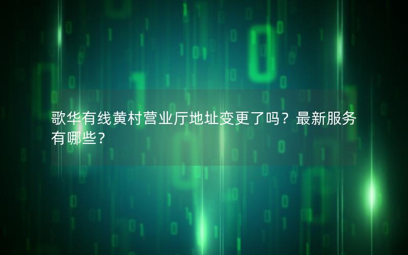歌华有线黄村营业厅地址变更了吗？最新服务有哪些？