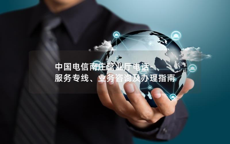 中国电信南庄营业厅电话-服务专线、业务咨询及办理指南