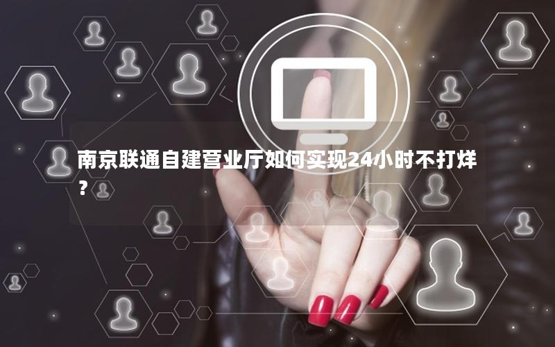 南京联通自建营业厅如何实现24小时不打烊？