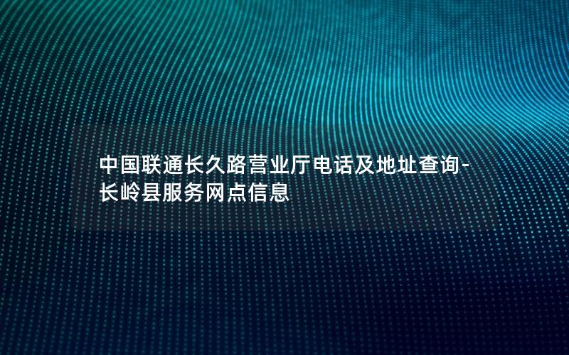 中国联通长久路营业厅电话及地址查询-长岭县服务网点信息