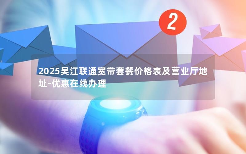 2025吴江联通宽带套餐价格表及营业厅地址-优惠在线办理