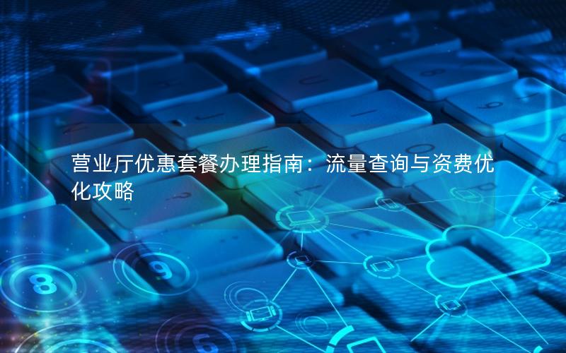 营业厅优惠套餐办理指南：流量查询与资费优化攻略
