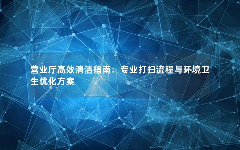 营业厅高效清洁指南：专业打扫流程与环境卫生优化方案