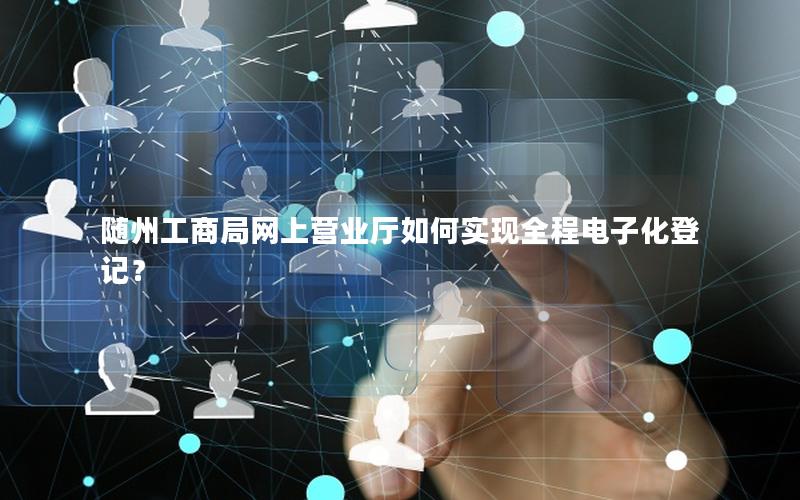 随州工商局网上营业厅如何实现全程电子化登记？